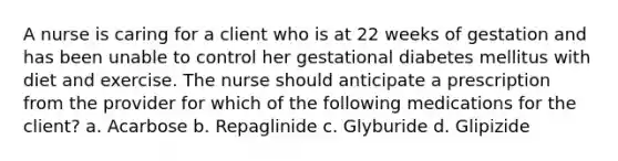 A nurse is caring for a client who is at 22 weeks of gestation and has been unable to control her <a href='https://www.questionai.com/knowledge/kq9f0uSVEK-gestational-diabetes' class='anchor-knowledge'>gestational diabetes</a> mellitus with diet and exercise. The nurse should anticipate a prescription from the provider for which of the following medications for the client? a. Acarbose b. Repaglinide c. Glyburide d. Glipizide