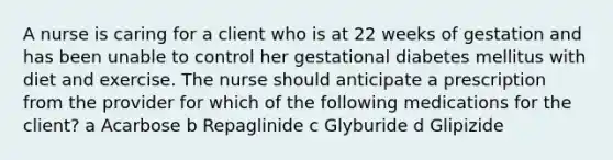 A nurse is caring for a client who is at 22 weeks of gestation and has been unable to control her gestational diabetes mellitus with diet and exercise. The nurse should anticipate a prescription from the provider for which of the following medications for the client? a Acarbose b Repaglinide c Glyburide d Glipizide