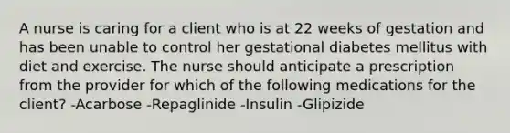 A nurse is caring for a client who is at 22 weeks of gestation and has been unable to control her gestational diabetes mellitus with diet and exercise. The nurse should anticipate a prescription from the provider for which of the following medications for the client? -Acarbose -Repaglinide -Insulin -Glipizide