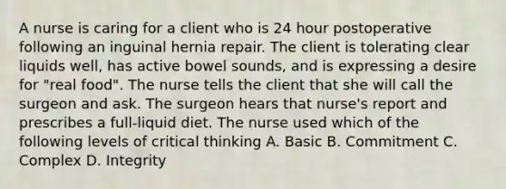 A nurse is caring for a client who is 24 hour postoperative following an inguinal hernia repair. The client is tolerating clear liquids well, has active bowel sounds, and is expressing a desire for "real food". The nurse tells the client that she will call the surgeon and ask. The surgeon hears that nurse's report and prescribes a full-liquid diet. The nurse used which of the following levels of critical thinking A. Basic B. Commitment C. Complex D. Integrity