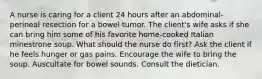 A nurse is caring for a client 24 hours after an abdominal-perineal resection for a bowel tumor. The client's wife asks if she can bring him some of his favorite home-cooked Italian minestrone soup. What should the nurse do first? Ask the client if he feels hunger or gas pains. Encourage the wife to bring the soup. Auscultate for bowel sounds. Consult the dietician.