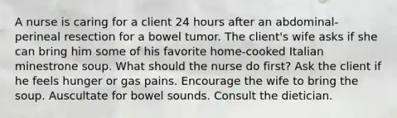 A nurse is caring for a client 24 hours after an abdominal-perineal resection for a bowel tumor. The client's wife asks if she can bring him some of his favorite home-cooked Italian minestrone soup. What should the nurse do first? Ask the client if he feels hunger or gas pains. Encourage the wife to bring the soup. Auscultate for bowel sounds. Consult the dietician.