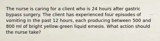 The nurse is caring for a client who is 24 hours after gastric bypass surgery. The client has experienced four episodes of vomiting in the past 12 hours, each producing between 500 and 800 ml of bright yellow-green liquid emesis. What action should the nurse take?