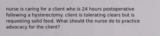 nurse is caring for a client who is 24 hours postoperative following a hysterectomy. client is tolerating clears but is requesting solid food. What should the nurse do to practice advocacy for the client?