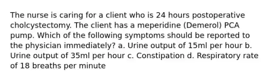 The nurse is caring for a client who is 24 hours postoperative cholcystectomy. The client has a meperidine (Demerol) PCA pump. Which of the following symptoms should be reported to the physician immediately? a. Urine output of 15ml per hour b. Urine output of 35ml per hour c. Constipation d. Respiratory rate of 18 breaths per minute