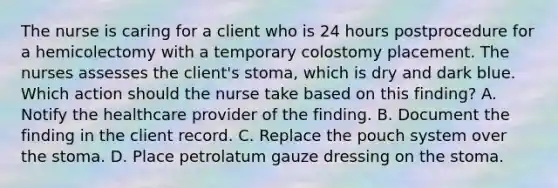 The nurse is caring for a client who is 24 hours postprocedure for a hemicolectomy with a temporary colostomy placement. The nurses assesses the client's stoma, which is dry and dark blue. Which action should the nurse take based on this finding? A. Notify the healthcare provider of the finding. B. Document the finding in the client record. C. Replace the pouch system over the stoma. D. Place petrolatum gauze dressing on the stoma.