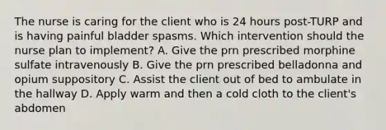 The nurse is caring for the client who is 24 hours post-TURP and is having painful bladder spasms. Which intervention should the nurse plan to implement? A. Give the prn prescribed morphine sulfate intravenously B. Give the prn prescribed belladonna and opium suppository C. Assist the client out of bed to ambulate in the hallway D. Apply warm and then a cold cloth to the client's abdomen