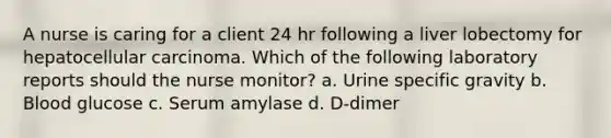 A nurse is caring for a client 24 hr following a liver lobectomy for hepatocellular carcinoma. Which of the following laboratory reports should the nurse monitor? a. Urine specific gravity b. Blood glucose c. Serum amylase d. D-dimer