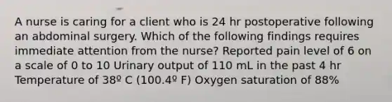 A nurse is caring for a client who is 24 hr postoperative following an abdominal surgery. Which of the following findings requires immediate attention from the nurse? Reported pain level of 6 on a scale of 0 to 10 Urinary output of 110 mL in the past 4 hr Temperature of 38º C (100.4º F) Oxygen saturation of 88%