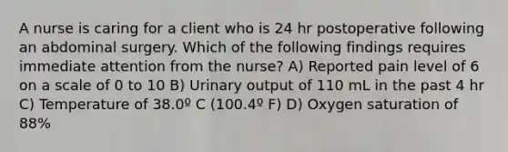 A nurse is caring for a client who is 24 hr postoperative following an abdominal surgery. Which of the following findings requires immediate attention from the nurse? A) Reported pain level of 6 on a scale of 0 to 10 B) Urinary output of 110 mL in the past 4 hr C) Temperature of 38.0º C (100.4º F) D) Oxygen saturation of 88%