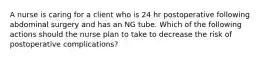 A nurse is caring for a client who is 24 hr postoperative following abdominal surgery and has an NG tube. Which of the following actions should the nurse plan to take to decrease the risk of postoperative complications?