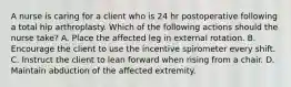 A nurse is caring for a client who is 24 hr postoperative following a total hip arthroplasty. Which of the following actions should the nurse take? A. Place the affected leg in external rotation. B. Encourage the client to use the incentive spirometer every shift. C. Instruct the client to lean forward when rising from a chair. D. Maintain abduction of the affected extremity.