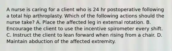 A nurse is caring for a client who is 24 hr postoperative following a total hip arthroplasty. Which of the following actions should the nurse take? A. Place the affected leg in external rotation. B. Encourage the client to use the incentive spirometer every shift. C. Instruct the client to lean forward when rising from a chair. D. Maintain abduction of the affected extremity.