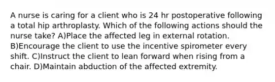 A nurse is caring for a client who is 24 hr postoperative following a total hip arthroplasty. Which of the following actions should the nurse take? A)Place the affected leg in external rotation. B)Encourage the client to use the incentive spirometer every shift. C)Instruct the client to lean forward when rising from a chair. D)Maintain abduction of the affected extremity.