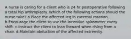 A nurse is caring for a client who is 24 hr postoperative following a total hip arthroplasty. Which of the following actions should the nurse take? a.Place the affected leg in external rotation. b.Encourage the client to use the incentive spirometer every shift. c.Instruct the client to lean forward when rising from a chair. d.Maintain abduction of the affected extremity.