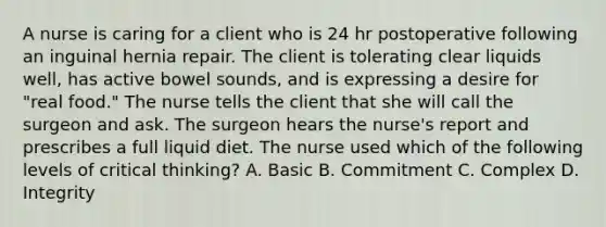 A nurse is caring for a client who is 24 hr postoperative following an inguinal hernia repair. The client is tolerating clear liquids well, has active bowel sounds, and is expressing a desire for "real food." The nurse tells the client that she will call the surgeon and ask. The surgeon hears the nurse's report and prescribes a full liquid diet. The nurse used which of the following levels of critical thinking? A. Basic B. Commitment C. Complex D. Integrity