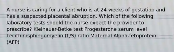 A nurse is caring for a client who is at 24 weeks of gestation and has a suspected placental abruption. Which of the following laboratory tests should the nurse expect the provider to prescribe? Kleihauer-Betke test Progesterone serum level Lecithin/sphingomyelin (L/S) ratio Maternal Alpha-fetoprotein (AFP)