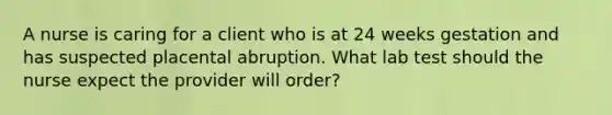 A nurse is caring for a client who is at 24 weeks gestation and has suspected placental abruption. What lab test should the nurse expect the provider will order?