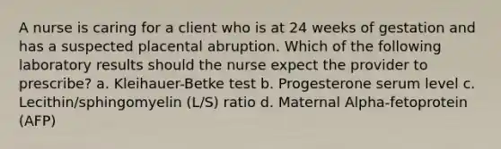 A nurse is caring for a client who is at 24 weeks of gestation and has a suspected placental abruption. Which of the following laboratory results should the nurse expect the provider to prescribe? a. Kleihauer-Betke test b. Progesterone serum level c. Lecithin/sphingomyelin (L/S) ratio d. Maternal Alpha-fetoprotein (AFP)