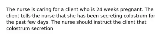 The nurse is caring for a client who is 24 weeks pregnant. The client tells the nurse that she has been secreting colostrum for the past few days. The nurse should instruct the client that colostrum secretion