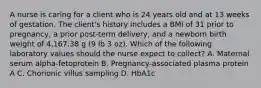 A nurse is caring for a client who is 24 years old and at 13 weeks of gestation. The client's history includes a BMI of 31 prior to pregnancy, a prior post-term delivery, and a newborn birth weight of 4,167.38 g (9 lb 3 oz). Which of the following laboratory values should the nurse expect to collect? A. Maternal serum alpha-fetoprotein B. Pregnancy-associated plasma protein A C. Chorionic villus sampling D. HbA1c