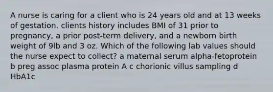 A nurse is caring for a client who is 24 years old and at 13 weeks of gestation. clients history includes BMI of 31 prior to pregnancy, a prior post-term delivery, and a newborn birth weight of 9lb and 3 oz. Which of the following lab values should the nurse expect to collect? a maternal serum alpha-fetoprotein b preg assoc plasma protein A c chorionic villus sampling d HbA1c