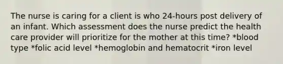 The nurse is caring for a client is who 24-hours post delivery of an infant. Which assessment does the nurse predict the health care provider will prioritize for the mother at this time? *blood type *folic acid level *hemoglobin and hematocrit *iron level