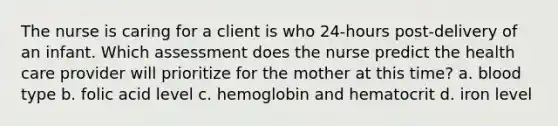 The nurse is caring for a client is who 24-hours post-delivery of an infant. Which assessment does the nurse predict the health care provider will prioritize for the mother at this time? a. blood type b. folic acid level c. hemoglobin and hematocrit d. iron level