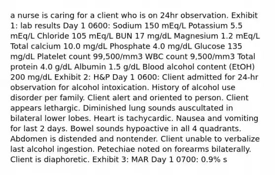 a nurse is caring for a client who is on 24hr observation. Exhibit 1: lab results Day 1 0600: Sodium 150 mEq/L Potassium 5.5 mEq/L Chloride 105 mEq/L BUN 17 mg/dL Magnesium 1.2 mEq/L Total calcium 10.0 mg/dL Phosphate 4.0 mg/dL Glucose 135 mg/dL Platelet count 99,500/mm3 WBC count 9,500/mm3 Total protein 4.0 g/dL Albumin 1.5 g/dL Blood alcohol content (EtOH) 200 mg/dL Exhibit 2: H&P Day 1 0600: Client admitted for 24-hr observation for alcohol intoxication. History of alcohol use disorder per family. Client alert and oriented to person. Client appears lethargic. Diminished lung sounds auscultated in bilateral lower lobes. Heart is tachycardic. Nausea and vomiting for last 2 days. Bowel sounds hypoactive in all 4 quadrants. Abdomen is distended and nontender. Client unable to verbalize last alcohol ingestion. Petechiae noted on forearms bilaterally. Client is diaphoretic. Exhibit 3: MAR Day 1 0700: 0.9% s