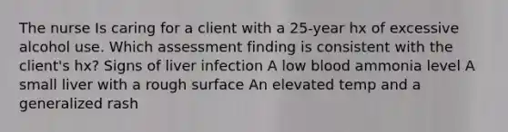 The nurse Is caring for a client with a 25-year hx of excessive alcohol use. Which assessment finding is consistent with the client's hx? Signs of liver infection A low blood ammonia level A small liver with a rough surface An elevated temp and a generalized rash