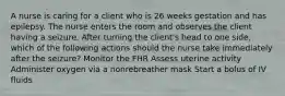 A nurse is caring for a client who is 26 weeks gestation and has epilepsy. The nurse enters the room and observes the client having a seizure. After turning the client's head to one side, which of the following actions should the nurse take immediately after the seizure? Monitor the FHR Assess uterine activity Administer oxygen via a nonrebreather mask Start a bolus of IV fluids