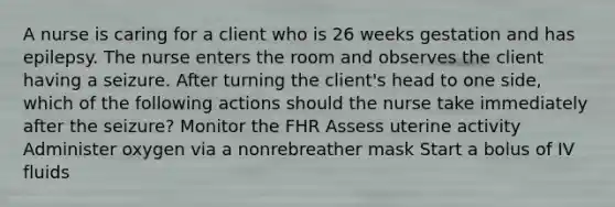 A nurse is caring for a client who is 26 weeks gestation and has epilepsy. The nurse enters the room and observes the client having a seizure. After turning the client's head to one side, which of the following actions should the nurse take immediately after the seizure? Monitor the FHR Assess uterine activity Administer oxygen via a nonrebreather mask Start a bolus of IV fluids