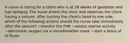 A nurse is caring for a client who is at 26 weeks of gestation and has epilepsy. The nurse enters the room and observes the client having a seizure. After turning the client's head to one side, which of the following actions should the nurse take immediately after the seizure? ~monitor the FHR ~assess uterine activity ~administer oxygen via a nonrebreather mask ~start a bolus of IV fluids