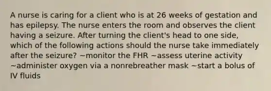 A nurse is caring for a client who is at 26 weeks of gestation and has epilepsy. The nurse enters the room and observes the client having a seizure. After turning the client's head to one side, which of the following actions should the nurse take immediately after the seizure? ~monitor the FHR ~assess uterine activity ~administer oxygen via a nonrebreather mask ~start a bolus of IV fluids