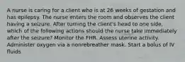 A nurse is caring for a client who is at 26 weeks of gestation and has epilepsy. The nurse enters the room and observes the client having a seizure. After turning the client's head to one side, which of the following actions should the nurse take immediately after the seizure? Monitor the FHR. Assess uterine activity. Administer oxygen via a nonrebreather mask. Start a bolus of IV fluids