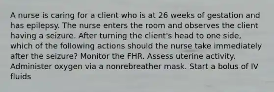 A nurse is caring for a client who is at 26 weeks of gestation and has epilepsy. The nurse enters the room and observes the client having a seizure. After turning the client's head to one side, which of the following actions should the nurse take immediately after the seizure? Monitor the FHR. Assess uterine activity. Administer oxygen via a nonrebreather mask. Start a bolus of IV fluids