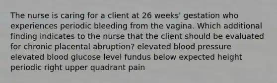 The nurse is caring for a client at 26 weeks' gestation who experiences periodic bleeding from the vagina. Which additional finding indicates to the nurse that the client should be evaluated for chronic placental abruption? elevated blood pressure elevated blood glucose level fundus below expected height periodic right upper quadrant pain