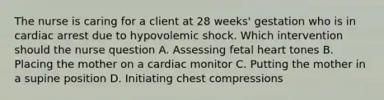 The nurse is caring for a client at 28​ weeks' gestation who is in cardiac arrest due to hypovolemic shock. Which intervention should the nurse​ question A. Assessing fetal heart tones B. Placing the mother on a cardiac monitor C. Putting the mother in a supine position D. Initiating chest compressions