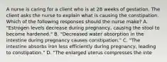 A nurse is caring for a client who is at 28 weeks of gestation. The client asks the nurse to explain what is causing the constipation. Which of the following responses should the nurse make? A. "Estrogen levels decrease during pregnancy, causing the stool to become hardened." B. "Decreased water absorption in the intestine during pregnancy causes constipation." C. "The intestine absorbs iron less efficiently during pregnancy, leading to constipation." D. "The enlarged uterus compresses the inte