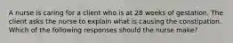 A nurse is caring for a client who is at 28 weeks of gestation. The client asks the nurse to explain what is causing the constipation. Which of the following responses should the nurse make?