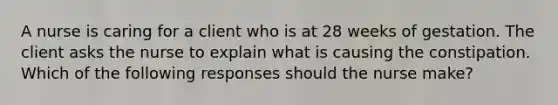 A nurse is caring for a client who is at 28 weeks of gestation. The client asks the nurse to explain what is causing the constipation. Which of the following responses should the nurse make?