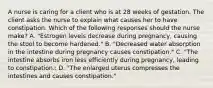 A nurse is caring for a client who is at 28 weeks of gestation. The client asks the nurse to explain what causes her to have constipation. Which of the following responses should the nurse make? A. "Estrogen levels decrease during pregnancy, causing the stool to become hardened." B. "Decreased water absorption in the intestine during pregnancy causes constipation." C. "The intestine absorbs iron less efficiently during pregnancy, leading to constipation.: D. "The enlarged uterus compresses the intestines and causes constipation."