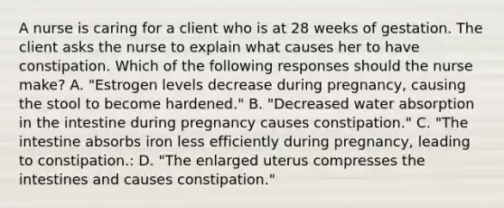 A nurse is caring for a client who is at 28 weeks of gestation. The client asks the nurse to explain what causes her to have constipation. Which of the following responses should the nurse make? A. "Estrogen levels decrease during pregnancy, causing the stool to become hardened." B. "Decreased water absorption in the intestine during pregnancy causes constipation." C. "The intestine absorbs iron less efficiently during pregnancy, leading to constipation.: D. "The enlarged uterus compresses the intestines and causes constipation."