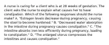 A nurse is caring for a client who is at 28 weeks of gestation. The client asks the nurse to explain what causes her to have constipation. Which of the following responses should the nurse make? A. "Estrogen levels decrease during pregnancy, causing the stool to become hardened." B. "Decreased water absorption in the intestine during pregnancy causes constipation." C. "The intestine absorbs iron less efficiently during pregnancy, leading to constipation." D. "The enlarged uterus compresses the intestines and causes constipation."