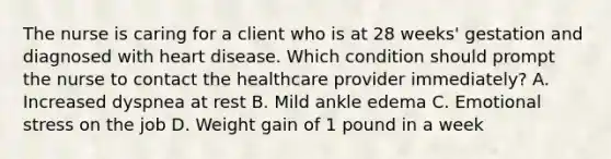 The nurse is caring for a client who is at 28​ weeks' gestation and diagnosed with heart disease. Which condition should prompt the nurse to contact the healthcare provider​ immediately? A. Increased dyspnea at rest B. Mild ankle edema C. Emotional stress on the job D. Weight gain of 1 pound in a week