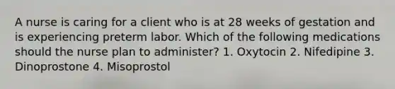 A nurse is caring for a client who is at 28 weeks of gestation and is experiencing preterm labor. Which of the following medications should the nurse plan to administer? 1. Oxytocin 2. Nifedipine 3. Dinoprostone 4. Misoprostol