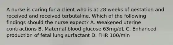 A nurse is caring for a client who is at 28 weeks of gestation and received and received terbutaline. Which of the following findings should the nurse expect? A. Weakened uterine contractions B. Maternal blood glucose 63mg/dL C. Enhanced production of fetal lung surfactant D. FHR 100/min