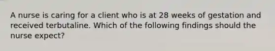 A nurse is caring for a client who is at 28 weeks of gestation and received terbutaline. Which of the following findings should the nurse expect?