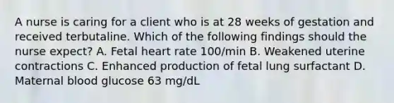 A nurse is caring for a client who is at 28 weeks of gestation and received terbutaline. Which of the following findings should the nurse expect? A. Fetal heart rate 100/min B. Weakened uterine contractions C. Enhanced production of fetal lung surfactant D. Maternal blood glucose 63 mg/dL