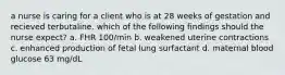 a nurse is caring for a client who is at 28 weeks of gestation and recieved terbutaline. which of the following findings should the nurse expect? a. FHR 100/min b. weakened uterine contractions c. enhanced production of fetal lung surfactant d. maternal blood glucose 63 mg/dL